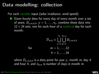 34 Oﬀ-grid mining operations http://www.ucl.ac.uk/~ucecesf/
Data modelling: collection
For each variable input (solar irradiance, wind speed):
1 Given hourly data for every day of every month over a set
of years, Dy,m,d,h, y = 1, . . . , ny , combine these data into
12 × 24 sets, one for each hour of a mythical day for each
month:
Dm,h ≡
ny
y=1
nd,m
d=1
Dy,m,d,h
for m = 1, . . . , 12
h = 1, . . . , 24
where Dy,m,d,h is a data point for year y, month m, day d
and hour h, and nd,m is number of days in month m.
 