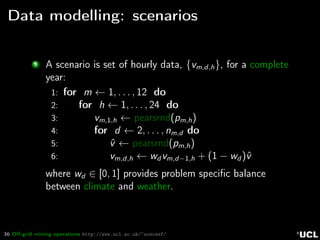 36 Oﬀ-grid mining operations http://www.ucl.ac.uk/~ucecesf/
Data modelling: scenarios
3 A scenario is set of hourly data, {vm,d,h}, for a complete
year:
1: for m ← 1, . . . , 12 do
2: for h ← 1, . . . , 24 do
3: vm,1,h ← pearsrnd(pm,h)
4: for d ← 2, . . . , nm,d do
5: ˆv ← pearsrnd(pm,h)
6: vm,d,h ← wd vm,d−1,h + (1 − wd )ˆv
where wd ∈ [0, 1] provides problem speciﬁc balance
between climate and weather.
 