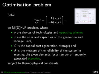 38 Oﬀ-grid mining operations http://www.ucl.ac.uk/~ucecesf/
Optimisation problem
Photo-
voltaics
Heat
Power
Power
Tower
Pumped Hydro Energy
Storage (PHES)
Advanced Adiabatic
Compressed Air Energy
Storage (AA-CAES)
Molten salt Tank Storage
(MTS)
Heat
Electricity direct to plant
GENERATION
DEMAND
Wind
Turbine
Power
block
Electricity
Heat
Vanadium Redox Flow
Battery System (VRFBS)
Solve
min
x,y
z =
C(x, y)
−R(x, y)
,
an MI(D)NLP problem, where
y are choices of technologies and operating scheme,
x are the sizes and capacities of the generation and
storage units,
C is the capital cost (generation, storage) and
R is the measure of the reliability of the system in
meeting the given demands for a number of randomly
generated scenarios.
subject to thermo-physical constraints.
 
