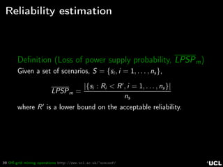 39 Oﬀ-grid mining operations http://www.ucl.ac.uk/~ucecesf/
Reliability estimation
Deﬁnition (Loss of power supply probability, LPSPm)
Given a set of scenarios, S = {si , i = 1, . . . , ns},
LPSPm =
|{si : Ri < R , i = 1, . . . , ns}|
ns
where R is a lower bound on the acceptable reliability.
 