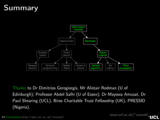 44 Conclusions http://www.ucl.ac.uk/~ucecesf/
Summary
Optimisation
methods
Deterministic Stochastic
Gradient
based
Direct
search
Steepest
descent
Dynamic
programming
Nelder
Mead
Hooke &
Jeeves
Nature
inspired
Genetic
algorithm
Ant
colony
Plant
propagation
Thanks to Dr Dimitrios Gerogiorgis, Mr Alistair Rodman (U of
Edinburgh); Professor Abdel Salhi (U of Essex); Dr Mayowa Amusat, Dr
Paul Shearing (UCL), Birse Charitable Trust Fellowship (UK), PRESSID
(Nigeria).
www.ucl.ac.uk/~ucecesf
 