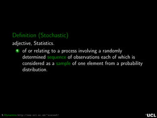 5 Dynamics http://www.ucl.ac.uk/~ucecesf/
Deﬁnition (Stochastic)
adjective, Statistics.
1 of or relating to a process involving a randomly
determined sequence of observations each of which is
considered as a sample of one element from a probability
distribution.
 