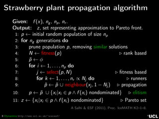 8 Dynamics http://www.ucl.ac.uk/~ucecesf/
Strawberry plant propagation algorithm
Given: f (x), ng , np, nr .
Output: z, set representing approximation to Pareto front.
1: p ← initial random population of size np
2: for ng generations do
3: prune population p, removing similar solutions
4: N ← ﬁtness(p) rank based
5: ˜p ← φ
6: for i ← 1, . . . , np do
7: j ← select(p, N) ﬁtness based
8: for k ← 1, . . . , nr ∝ Nj do runners
9: ˜p ← ˜p ∪ neighbour(xj , 1 − Nj ) propagation
10: p ← ˜p ∪ {xi |xi ∈ p ∧ f (xi ) nondominated} elitism
11: z ← {xi |xi ∈ p ∧ f (xi ) nondominated} Pareto set
A Salhi & ESF (2011), Proc. IceMATH K2–1–8.
 