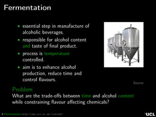 9 Fermentation http://www.ucl.ac.uk/~ucecesf/
Fermentation
essential step in manufacture of
alcoholic beverages.
responsible for alcohol content
and taste of ﬁnal product.
process is temperature
controlled.
aim is to enhance alcohol
production, reduce time and
control ﬂavours.
Source
Problem
What are the trade-oﬀs between time and alcohol content
while constraining ﬂavour aﬀecting chemicals?
 