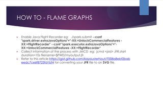 HOW TO - FLAME GRAPHS
▶ Enable Java Flight Recorder eg: ./spark-submit --conf
"spark.driver.extraJavaOptions"="-XX:+UnlockCommercialFeatures -
XX:+FlightRecorder" --conf "spark.executor.extraJavaOptions"="-
XX:+UnlockCommercialFeatures -XX:+FlightRecorder“
▶ Collect information of the process with JMCD eg: jcmd <pid> JFR.start
duration=10s filename=$PWD/myoutput.jfr
▶ Refer to this article https://gist.github.com/kayousterhout/7008a8ebf2bab
eedc7ce6f8723fd1bf4 for converting your JFR file to an SVG file.
 
