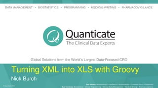 © Quanticate 2018
Our Services: Biostatistics • Clinical Programming • Clinical Data Management • Medical Writing • Pharmacovigilance
Our Values: Relationships • Excellence • Accountability • Customer Focus • Happiness
Turning XML into XLS with Groovy
Nick Burch
 