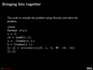 15 org mode
Bringing bits together
The code to include the problem setup directly and solve the
problem:
clear
format short
n = 2;
x0 = rand (n , 1 ) ;
a = −2∗ones (n , 1 ) ;
b = 2∗ones (n , 1 ) ;
[ x y ] = strawberry ( x0 , a , b , @f , 10 , 10);
[ x ; y ] ’
 