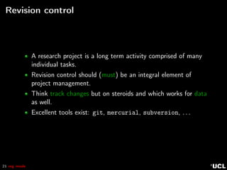 21 org mode
Revision control
A research project is a long term activity comprised of many
individual tasks.
Revision control should (must) be an integral element of
project management.
Think track changes but on steroids and which works for data
as well.
Excellent tools exist: git, mercurial, subversion, . . .
 