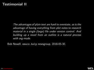 25 Conclusions
Testimonial II
The advantages of plain text are hard to overstate, as is the
advantage of having everything from plot notes to research
material in a single (large) ﬁle under version control. And
building up a novel from an outline is a natural process
with org-mode.
Bob Newell, emacs.help newsgroup, 2018-05-30.
 
