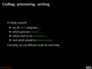 4 Introduction
Coding, processing, writing
In doing research,
1 we all write programs . . .
2 which generate results . . .
3 which need to be processed . . .
4 and which should be disseminated.
Currently, we use diﬀerent tools for each step.
 