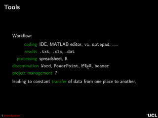 5 Introduction
Tools
Workﬂow:
coding IDE, MATLAB editor, vi, notepad, . . .
results .txt, .xls, .dat
processing spreadsheet, R
dissemination Word, PowerPoint, LATEX, beamer
project management ?
leading to constant transfer of data from one place to another.
 