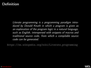 6 Introduction
Deﬁnition
Literate programming is a programming paradigm intro-
duced by Donald Knuth in which a program is given as
an explanation of the program logic in a natural language,
such as English, interspersed with snippets of macros and
traditional source code, from which a compilable source
code can be generated.
https://en.wikipedia.org/wiki/Literate_programming
 