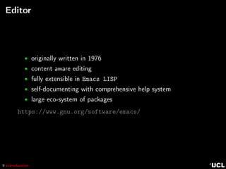 9 Introduction
Editor
originally written in 1976
content aware editing
fully extensible in Emacs LISP
self-documenting with comprehensive help system
large eco-system of packages
https://www.gnu.org/software/emacs/
 