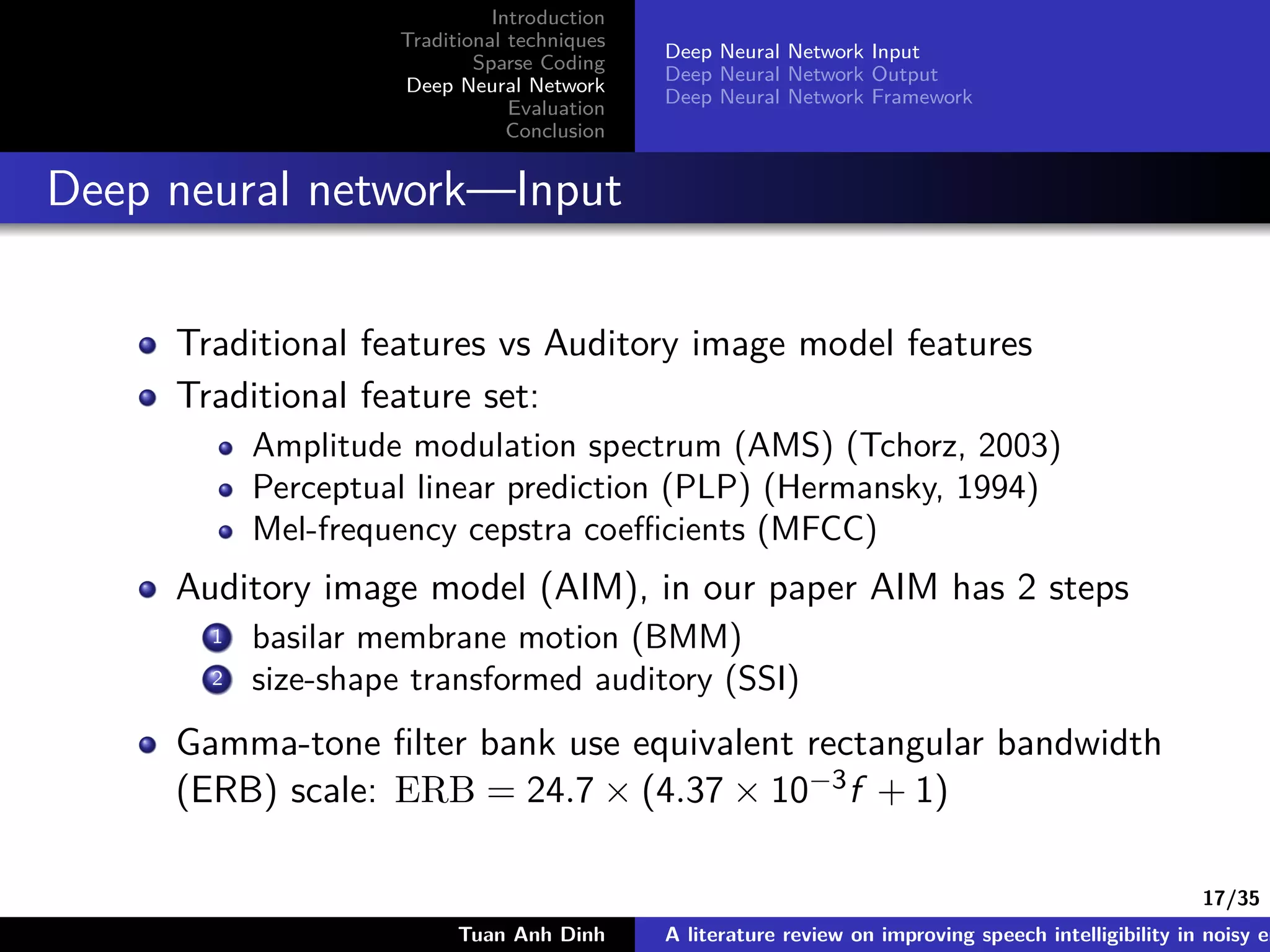 17/35
Introduction
Traditional techniques
Sparse Coding
Deep Neural Network
Evaluation
Conclusion
Deep Neural Network Input
Deep Neural Network Output
Deep Neural Network Framework
Deep neural network—Input
Traditional features vs Auditory image model features
Traditional feature set:
Amplitude modulation spectrum (AMS) (Tchorz, 2003)
Perceptual linear prediction (PLP) (Hermansky, 1994)
Mel-frequency cepstra coeﬃcients (MFCC)
Auditory image model (AIM), in our paper AIM has 2 steps
1 basilar membrane motion (BMM)
2 size-shape transformed auditory (SSI)
Gamma-tone ﬁlter bank use equivalent rectangular bandwidth
(ERB) scale: ERB = 24.7 × (4.37 × 10−3f + 1)
Tuan Anh Dinh A literature review on improving speech intelligibility in noisy en
 