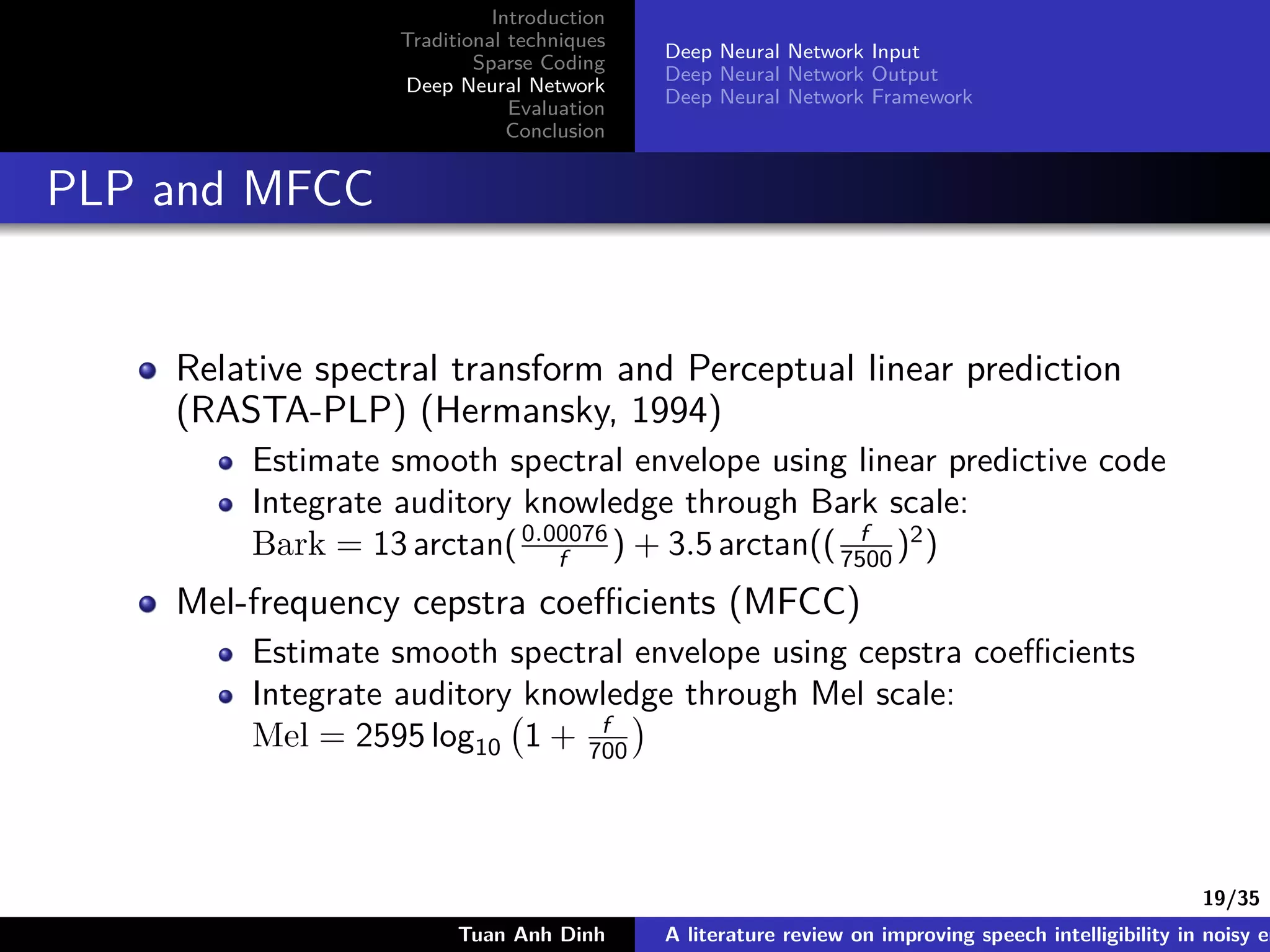 19/35
Introduction
Traditional techniques
Sparse Coding
Deep Neural Network
Evaluation
Conclusion
Deep Neural Network Input
Deep Neural Network Output
Deep Neural Network Framework
PLP and MFCC
Relative spectral transform and Perceptual linear prediction
(RASTA-PLP) (Hermansky, 1994)
Estimate smooth spectral envelope using linear predictive code
Integrate auditory knowledge through Bark scale:
Bark = 13 arctan(0.00076
f ) + 3.5 arctan(( f
7500 )2
)
Mel-frequency cepstra coeﬃcients (MFCC)
Estimate smooth spectral envelope using cepstra coeﬃcients
Integrate auditory knowledge through Mel scale:
Mel = 2595 log10 1 + f
700
Tuan Anh Dinh A literature review on improving speech intelligibility in noisy en
 