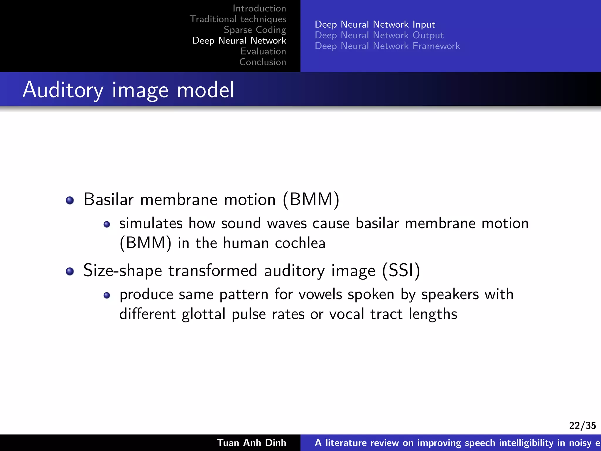 22/35
Introduction
Traditional techniques
Sparse Coding
Deep Neural Network
Evaluation
Conclusion
Deep Neural Network Input
Deep Neural Network Output
Deep Neural Network Framework
Auditory image model
Basilar membrane motion (BMM)
simulates how sound waves cause basilar membrane motion
(BMM) in the human cochlea
Size-shape transformed auditory image (SSI)
produce same pattern for vowels spoken by speakers with
diﬀerent glottal pulse rates or vocal tract lengths
Tuan Anh Dinh A literature review on improving speech intelligibility in noisy en
 