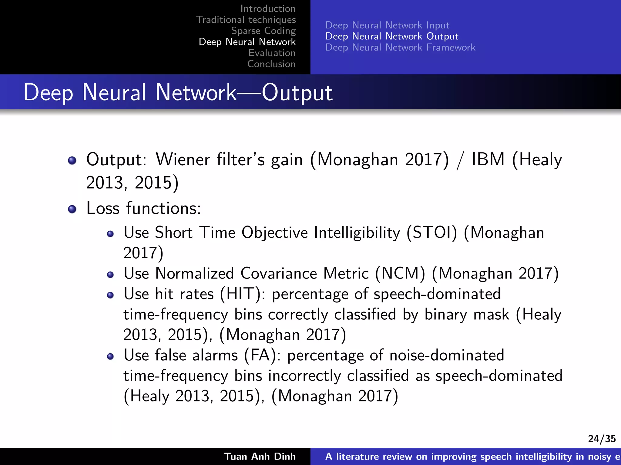 24/35
Introduction
Traditional techniques
Sparse Coding
Deep Neural Network
Evaluation
Conclusion
Deep Neural Network Input
Deep Neural Network Output
Deep Neural Network Framework
Deep Neural Network—Output
Output: Wiener ﬁlter’s gain (Monaghan 2017) / IBM (Healy
2013, 2015)
Loss functions:
Use Short Time Objective Intelligibility (STOI) (Monaghan
2017)
Use Normalized Covariance Metric (NCM) (Monaghan 2017)
Use hit rates (HIT): percentage of speech-dominated
time-frequency bins correctly classiﬁed by binary mask (Healy
2013, 2015), (Monaghan 2017)
Use false alarms (FA): percentage of noise-dominated
time-frequency bins incorrectly classiﬁed as speech-dominated
(Healy 2013, 2015), (Monaghan 2017)
Tuan Anh Dinh A literature review on improving speech intelligibility in noisy en
 