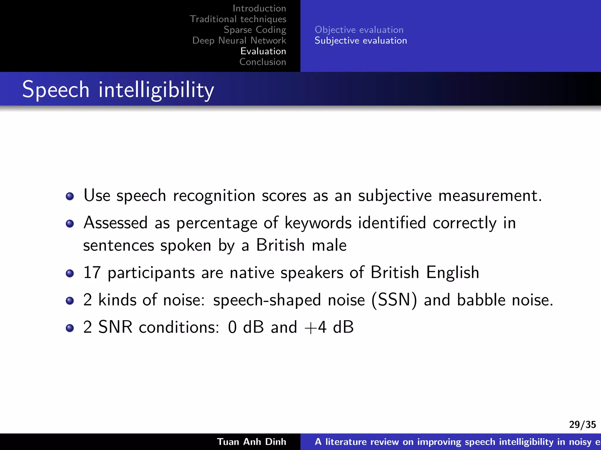 29/35
Introduction
Traditional techniques
Sparse Coding
Deep Neural Network
Evaluation
Conclusion
Objective evaluation
Subjective evaluation
Speech intelligibility
Use speech recognition scores as an subjective measurement.
Assessed as percentage of keywords identiﬁed correctly in
sentences spoken by a British male
17 participants are native speakers of British English
2 kinds of noise: speech-shaped noise (SSN) and babble noise.
2 SNR conditions: 0 dB and +4 dB
Tuan Anh Dinh A literature review on improving speech intelligibility in noisy en
 