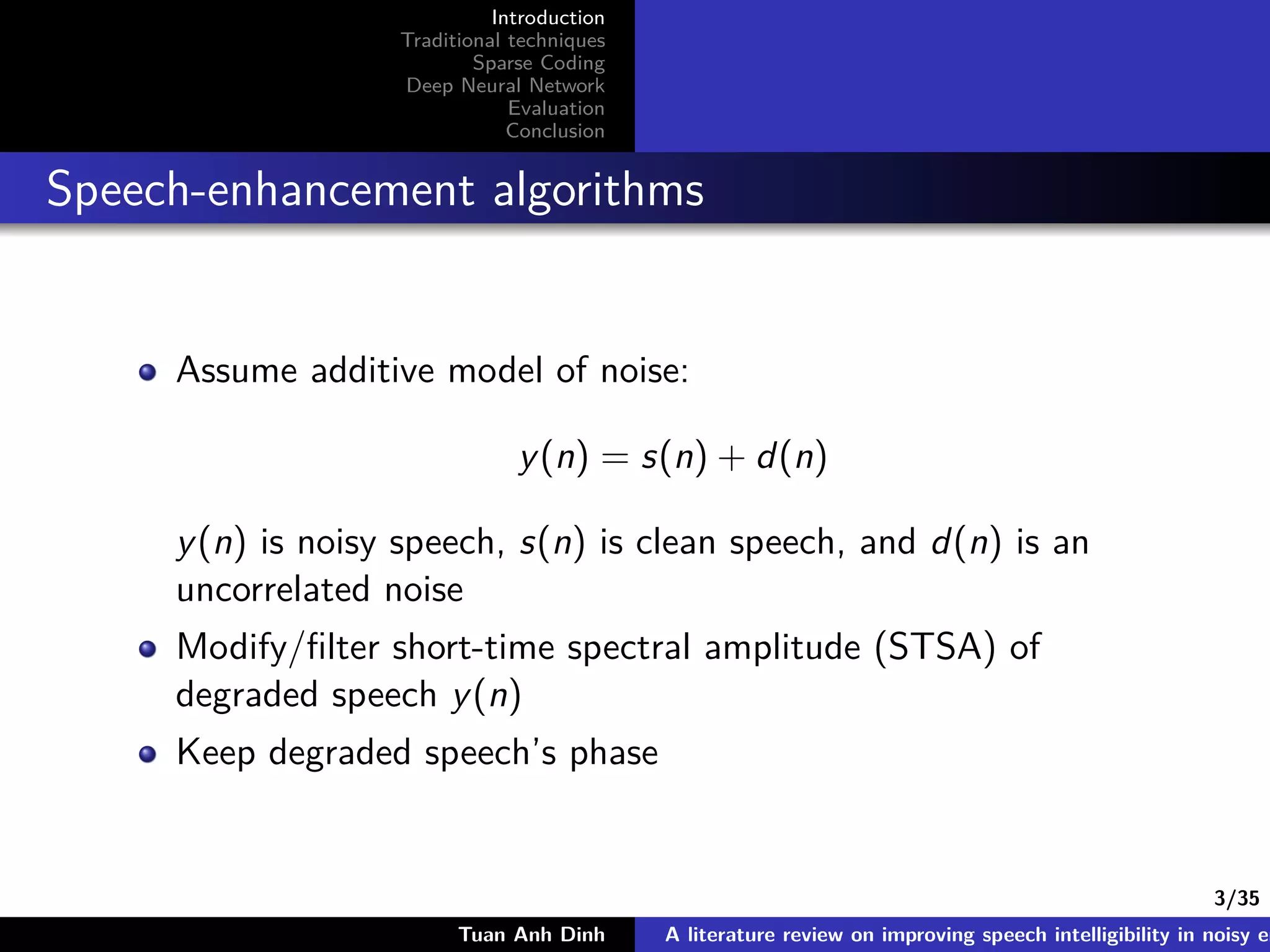 3/35
Introduction
Traditional techniques
Sparse Coding
Deep Neural Network
Evaluation
Conclusion
Speech-enhancement algorithms
Assume additive model of noise:
y(n) = s(n) + d(n)
y(n) is noisy speech, s(n) is clean speech, and d(n) is an
uncorrelated noise
Modify/ﬁlter short-time spectral amplitude (STSA) of
degraded speech y(n)
Keep degraded speech’s phase
Tuan Anh Dinh A literature review on improving speech intelligibility in noisy en
 