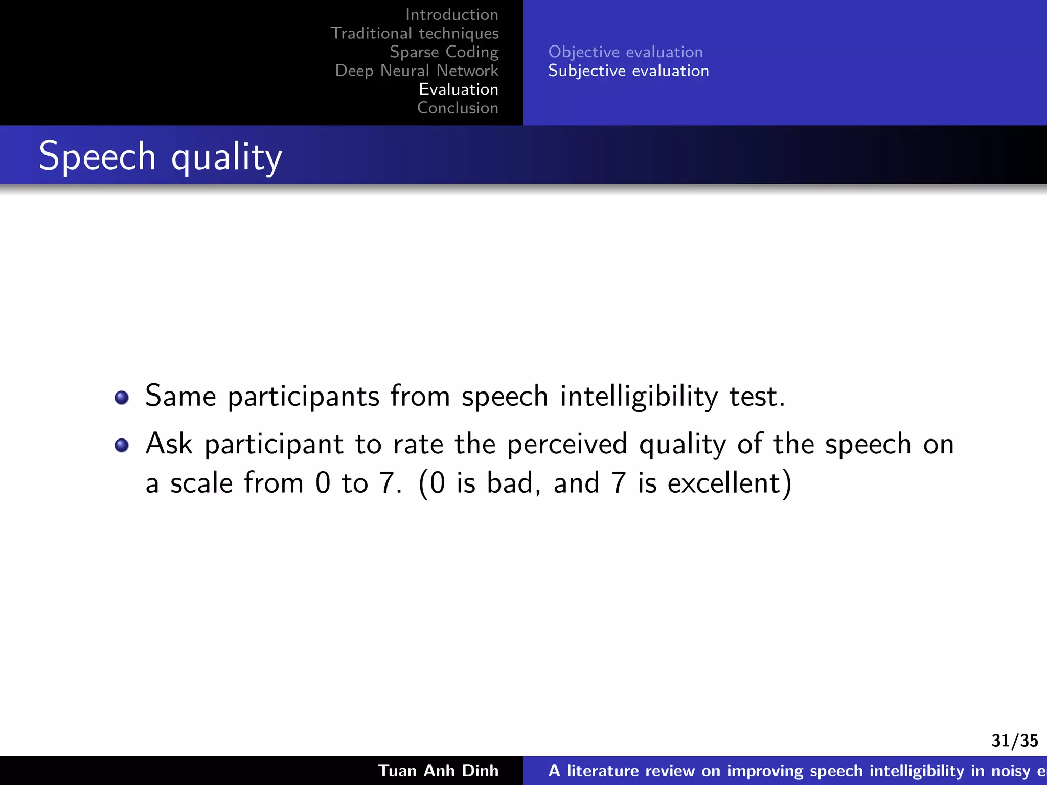 31/35
Introduction
Traditional techniques
Sparse Coding
Deep Neural Network
Evaluation
Conclusion
Objective evaluation
Subjective evaluation
Speech quality
Same participants from speech intelligibility test.
Ask participant to rate the perceived quality of the speech on
a scale from 0 to 7. (0 is bad, and 7 is excellent)
Tuan Anh Dinh A literature review on improving speech intelligibility in noisy en
 