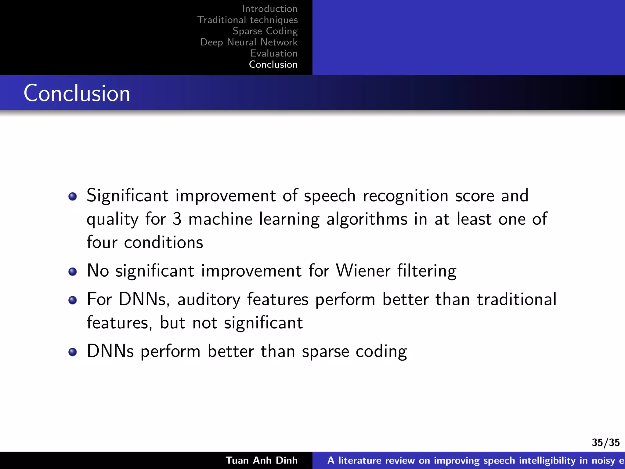 35/35
Introduction
Traditional techniques
Sparse Coding
Deep Neural Network
Evaluation
Conclusion
Conclusion
Signiﬁcant improvement of speech recognition score and
quality for 3 machine learning algorithms in at least one of
four conditions
No signiﬁcant improvement for Wiener ﬁltering
For DNNs, auditory features perform better than traditional
features, but not signiﬁcant
DNNs perform better than sparse coding
Tuan Anh Dinh A literature review on improving speech intelligibility in noisy en
 