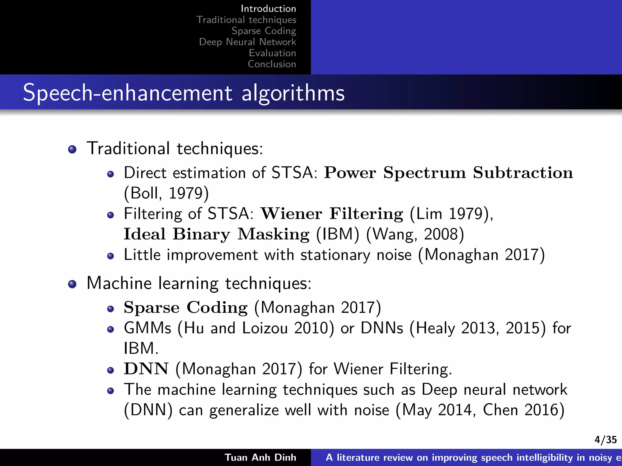 4/35
Introduction
Traditional techniques
Sparse Coding
Deep Neural Network
Evaluation
Conclusion
Speech-enhancement algorithms
Traditional techniques:
Direct estimation of STSA: Power Spectrum Subtraction
(Boll, 1979)
Filtering of STSA: Wiener Filtering (Lim 1979),
Ideal Binary Masking (IBM) (Wang, 2008)
Little improvement with stationary noise (Monaghan 2017)
Machine learning techniques:
Sparse Coding (Monaghan 2017)
GMMs (Hu and Loizou 2010) or DNNs (Healy 2013, 2015) for
IBM.
DNN (Monaghan 2017) for Wiener Filtering.
The machine learning techniques such as Deep neural network
(DNN) can generalize well with noise (May 2014, Chen 2016)
Tuan Anh Dinh A literature review on improving speech intelligibility in noisy en
 