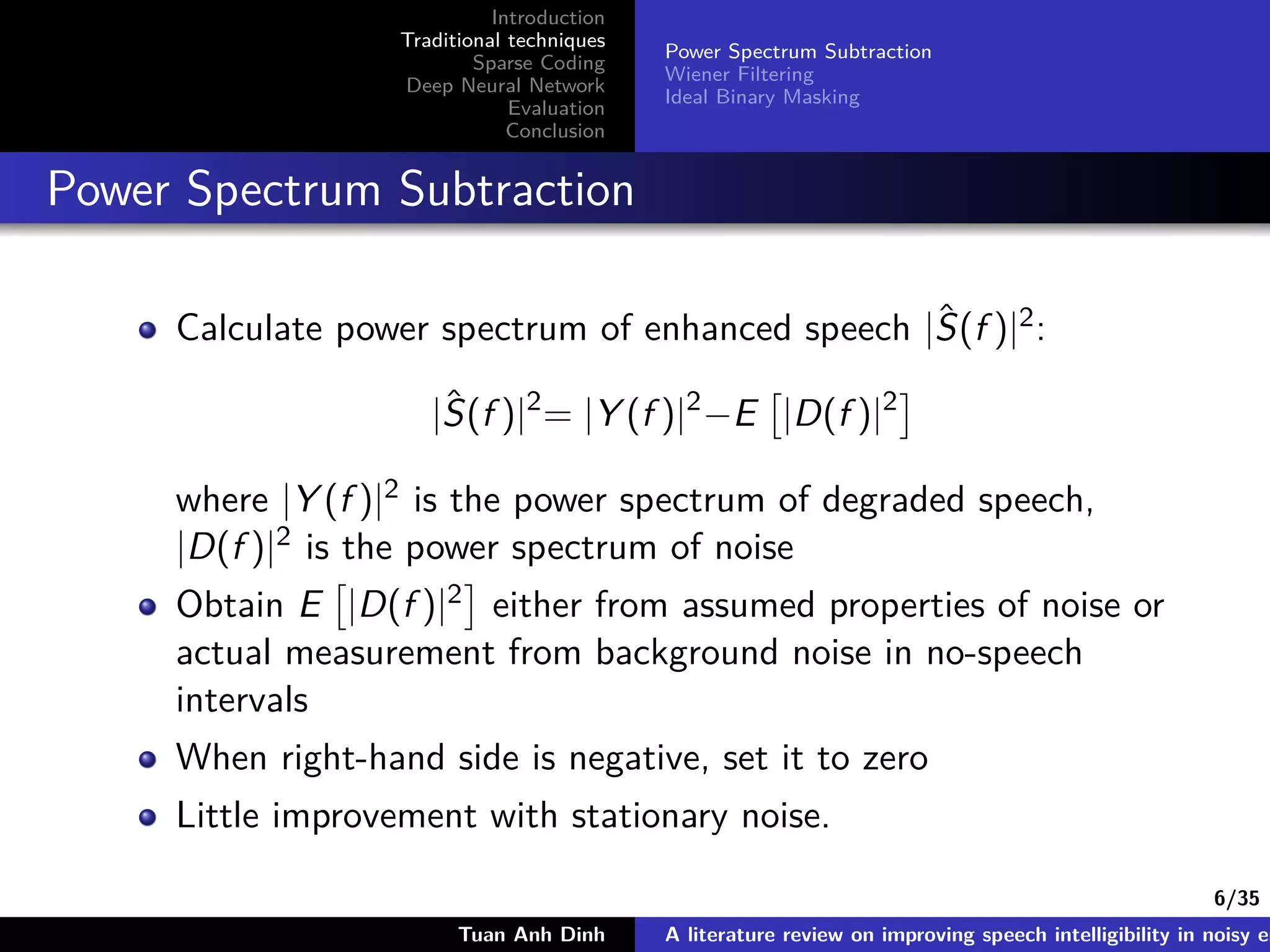 6/35
Introduction
Traditional techniques
Sparse Coding
Deep Neural Network
Evaluation
Conclusion
Power Spectrum Subtraction
Wiener Filtering
Ideal Binary Masking
Power Spectrum Subtraction
Calculate power spectrum of enhanced speech |ˆS(f )|2:
|ˆS(f )|2
= |Y (f )|2
−E |D(f )|2
where |Y (f )|2 is the power spectrum of degraded speech,
|D(f )|2 is the power spectrum of noise
Obtain E |D(f )|2 either from assumed properties of noise or
actual measurement from background noise in no-speech
intervals
When right-hand side is negative, set it to zero
Little improvement with stationary noise.
Tuan Anh Dinh A literature review on improving speech intelligibility in noisy en
 