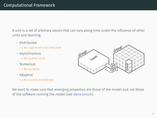 Computational Framework
A unit is a set of arbitrary values that can vary along time under the inﬂuence of other
units and learning.
• Distributed
→ No supervisor nor executive
• Asynchronous
→ No central clock
• Numerical
→ No symbols
• Adaptive
→ No a priori knowledge
Group Group
Unit
Link
Layer
Link
Value
Value
Value
We want to make sure that emerging properties are those of the model and not those
of the software running the model (see dana.loria.fr).
11
 