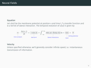 Neural Fields
Equation
Let u(x,t) be the membrane potential at position x and time t, f a transfer function and
w a kernel of lateral interaction. The temporal evolution of u(x,t) is given by:
τ
time constant
·
∂u(x, t)
∂t
= −u(x, t)
leak term
+
∫ +∞
−∞
w(x, y) · f(u(y, t))
lateral interactions
dy + I(x)
input
+ h
resting potential
Velocity
Unless speciﬁed otherwise, we’ll generally consider inﬁnite speed, i.e. instantaneous
transmission of information.
12
 
