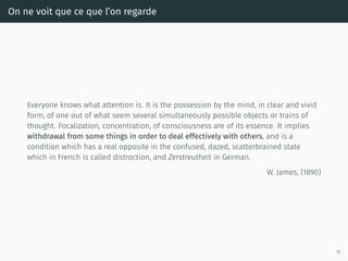 On ne voit que ce que l’on regarde
Everyone knows what attention is. It is the possession by the mind, in clear and vivid
form, of one out of what seem several simultaneously possible objects or trains of
thought. Focalization, concentration, of consciousness are of its essence. It implies
withdrawal from some things in order to deal effectively with others, and is a
condition which has a real opposite in the confused, dazed, scatterbrained state
which in French is called distraction, and Zerstreutheit in German.
W. James, (1890)
15
 