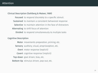Attention
Clinical Description (Sohlberg & Mateer, 1989)
Focused to respond discretely to a speciﬁc stimuli.
Sustained to maintain a consistent behavioral response
Selective to maintain attention in the face of distractors
Alternating to shift focus of attention
Divided to respond simultaneously to multiple tasks
Cognitive Description
Motor movements preparation, priming, etc.
Sensory auditory, visual, proprioception, etc.
Overt motor response (explicit)
Covert cognitive response (implicit)
Top-down goal driven, bias, etc.
Bottom-Up stimulus driven, pop-out, etc.
20
 