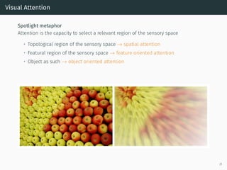 Visual Attention
Spotlight metaphor
Attention is the capacity to select a relevant region of the sensory space
• Topological region of the sensory space → spatial attention
• Featural region of the sensory space → feature oriented attention
• Object as such → object oriented attention
21
 