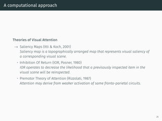 A computational approach
Theories of Visual Attention
→ Saliency Maps (Itti & Koch, 2001)
Saliency map is a topographically arranged map that represents visual saliency of
a corresponding visual scene.
• Inhibition Of Return (IOR, Posner, 1980)
IOR operates to decrease the likelihood that a previsously inspected item in the
visual scene will be reinspected.
• Premotor Theory of Attention (Rizzolati, 1987)
Attention may derive from weaker activation of same fronto-parietal circuits.
26
 