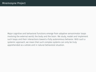 Mnemosyne Project
Major cognitive and behavioral functions emerge from adaptive sensorimotor loops
involving the external world, the body and the brain. We study, model and implement
such loops and their interactions toward a fully autonomous behavior. With such a
systemic approach, we mean that such complex systems can only be truly
apprehended as a whole and in natural behavioral situation.
 