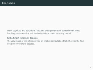 Conclusion
Major cognitive and behavioral functions emerge from such sensorimotor loops
involving the external world, the body and the brain. We study, model
Embodiment constrains decision
The very shape of the retina provide an implicit computation that inﬂuence the ﬁnal
decision on where to saccade.
55
 
