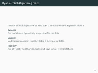 Dynamic Self-Organizing maps
To what extent it is possible to have both stable and dynamic representations ?
Dynamic
The model must dynamically adapts itself to the data.
Stability
Model representations must be stable if the input is stable.
Topology
Two physically neighborhood cells mut have similar representations.
63
 