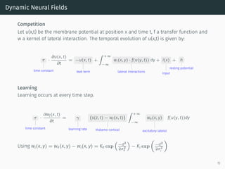 Dynamic Neural Fields
Competition
Let u(x,t) be the membrane potential at position x and time t, f a transfer function and
w a kernel of lateral interaction. The temporal evolution of u(x,t) is given by:
τ
time constant
·
∂u(x, t)
∂t
= −u(x, t)
leak term
+
∫ +∞
−∞
wl(x, y) · f(u(y, t))
lateral interactions
dy + I(x)
input
+ h
resting potential
Learning
Learning occurs at every time step.
τ
time constant
·
∂wf(x, t)
∂t
= γ
learning rate
(
s(z, t) − wf(x, t)
)
thalamo-cortical
∫ +∞
−∞
we(x, y)
excitatory lateral
f(u(y, t))dy
Using wl(x, y) = we(x, y) − wi(x, y) = Ke exp
(
−d2
2σ2
e
)
− Ki exp
(
−d2
2σ2
i
)
72
 
