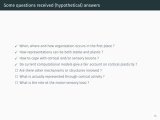 Some questions received (hypothetical) answers
✓ When, where and how organization occurs in the ﬁrst place ?
✓ How representations can be both stable and plastic ?
✓ How to cope with cortical and/or sensory lesions ?
✓ Do current computational models give a fair account on cortical plasticity ?
□ Are there other mechanisms or structures involved ?
□ What is actually represented through cortical activity ?
□ What is the role ot the motor-sensory loop ?
84
 