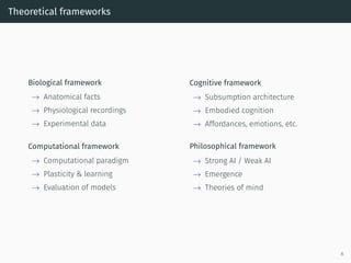 Theoretical frameworks
Biological framework
→ Anatomical facts
→ Physiological recordings
→ Experimental data
Cognitive framework
→ Subsumption architecture
→ Embodied cognition
→ Affordances, emotions, etc.
Computational framework
→ Computational paradigm
→ Plasticity & learning
→ Evaluation of models
Philosophical framework
→ Strong AI / Weak AI
→ Emergence
→ Theories of mind
8
 