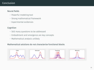 Conclusion
Neural ﬁelds
• Powerful modeling tool
• Strong mathematical framework
• Experimental evidences
Cognition
• Still many questions to be addressed
• Embodiment and emergence are key concepts
• Mathematical analysis unlikely
Mathematical solutions do not characterize functional blocks
Filter Decision Tracking Memory
85
 