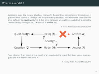 What is a model ?
Supposons qu’un être (ou une situation) extérieur(e) X présente un comportement énigmatique, et
que nous nous posions à son sujet une (ou plusieurs) question(s). Pour répondre à cette question,
on va s’efforcer de modéliser X, c’est-à-dire, on va construire un objet (réel ou abstrait) M, considéré
comme l’image, l’analogue de X : M sera dit le modèle de X.
R. Thom, Modélisation et scientiﬁcité, 1978
Question (Q')
Question (Q)
Being (X)
Analogy
Model (M)
Answer (A')
Answer (A)
To an observer B, an object A* is a model of an object A to the extent that B can use A* to answer
questions that interest him about A.
M. Minsky, Matter, Mind and Models, 1965
87
 