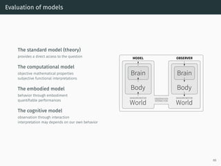 Evaluation of models
The standard model (theory)
provides a direct access to the question
The computational model
objective mathematical properties
subjective functional interpretations
The embodied model
behavior through embodiment
quantiﬁable performances
The cognitive model
observation through interaction
interpretation may depends on our own behavior
Brain
Body
SENSORY/MOTOR
World
MODEL
OBSERVATION
INTERACTION
OBSERVER
Brain
Body
SENSORY/MOTOR
World
88
 