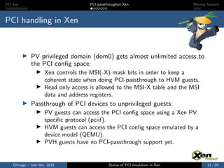 PCI bus PCI-passthroughon Xen Moving forward
PCI handling in Xen
PV privileged domain (dom0) gets almost unlimited access to
the PCI conﬁg space:
Xen controls the MSI(-X) mask bits in order to keep a
coherent state when doing PCI-passthrough to HVM guests.
Read only access is allowed to the MSI-X table and the MSI
data and address registers.
Passthrough of PCI devices to unprivileged guests:
PV guests can access the PCI conﬁg space using a Xen PV
speciﬁc protocol (pciif).
HVM guests can access the PCI conﬁg space emulated by a
device model (QEMU).
PVH guests have no PCI-passthrough support yet.
Chicago – July 9th, 2019 Status of PCI emulation in Xen 11 / 20
 