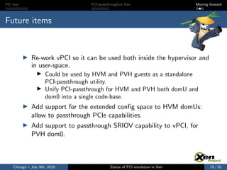 PCI bus PCI-passthroughon Xen Moving forward
Future items
Re-work vPCI so it can be used both inside the hypervisor and
in user-space.
Could be used by HVM and PVH guests as a standalone
PCI-passthrough utility.
Unify PCI-passthrough for HVM and PVH both domU and
dom0 into a single code-base.
Add support for the extended conﬁg space to HVM domUs:
allow to passthrough PCIe capabilities.
Add support to passthrough SRIOV capability to vPCI, for
PVH dom0.
Chicago – July 9th, 2019 Status of PCI emulation in Xen 19 / 20
 