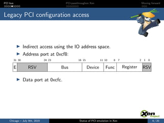 PCI bus PCI-passthroughon Xen Moving forward
Legacy PCI conﬁguration access
Indirect access using the IO address space.
Address port at 0xcf8:
012781011151623243031
E RSV Bus Device Func Register RSV
Data port at 0xcfc.
Chicago – July 9th, 2019 Status of PCI emulation in Xen 6 / 20
 