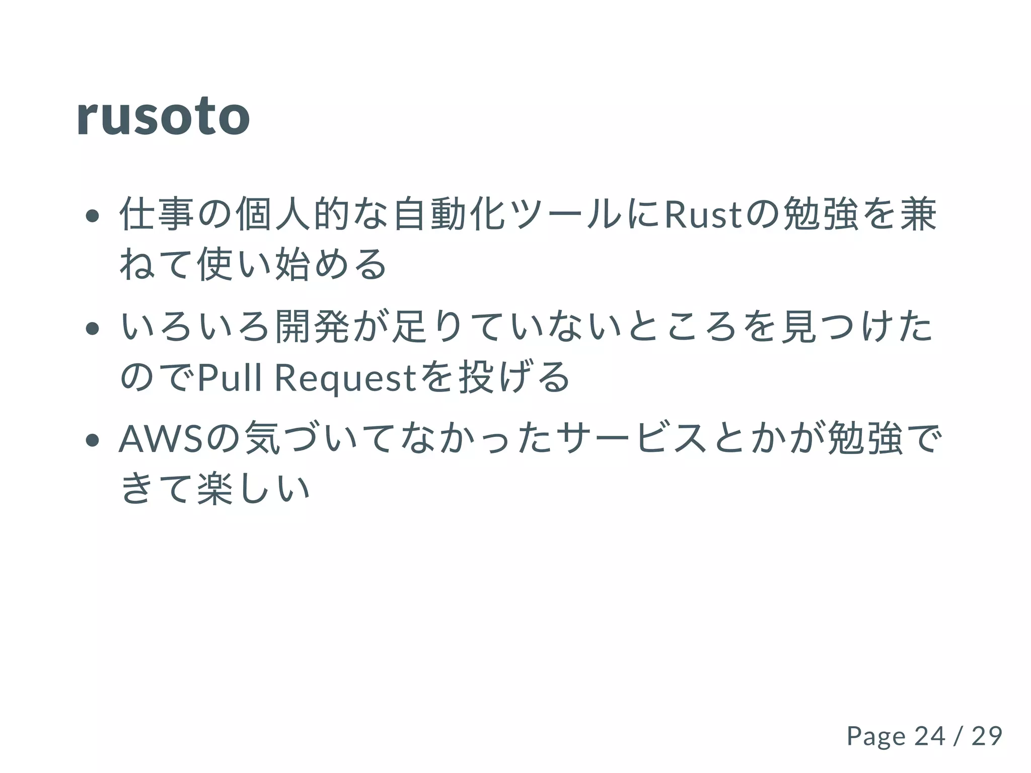 rusoto
仕事の個⼈的な⾃動化ツールにRustの勉強を兼
ねて使い始める
いろいろ開発が⾜りていないところを⾒つけた
のでPull Requestを投げる
AWSの気づいてなかったサービスとかが勉強で
きて楽しい
Page 24 / 29Page 24 / 29
 