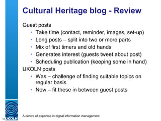 Cultural Heritage blog - Review Guest posts Take time (contact, reminder, images, set-up) Long posts – split into two or more parts Mix of first timers and old hands Generates interest (guests tweet about post) Scheduling publication (keeping some in hand) UKOLN posts Was – challenge of finding suitable topics on regular basis Now – fit these in between guest posts 