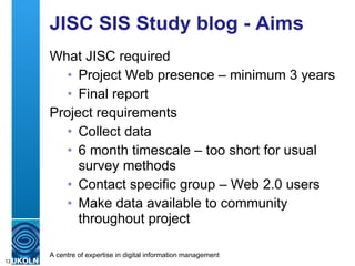 JISC SIS Study blog - Aims What JISC required Project Web presence – minimum 3 years Final report Project requirements Collect data 6 month timescale – too short for usual survey methods Contact specific group – Web 2.0 users Make data available to community throughout project 