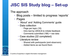 JISC SIS Study blog – Set-up The approach Blog posts – limited to progress ‘reports’ Pages ‘ About’ and ‘Adding Comments’ guide Data collection Page per topic (16) Intro text by UKOLN to initiate feedback Comments submitted (186) = raw data Case studies (22 completed) Literature review Shared with participants (and observers) Added items as we found them 