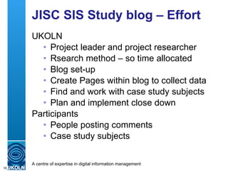 JISC SIS Study blog – Effort UKOLN Project leader and project researcher Rsearch method – so time allocated Blog set-up Create Pages within blog to collect data Find and work with case study subjects Plan and implement close down Participants People posting comments Case study subjects 